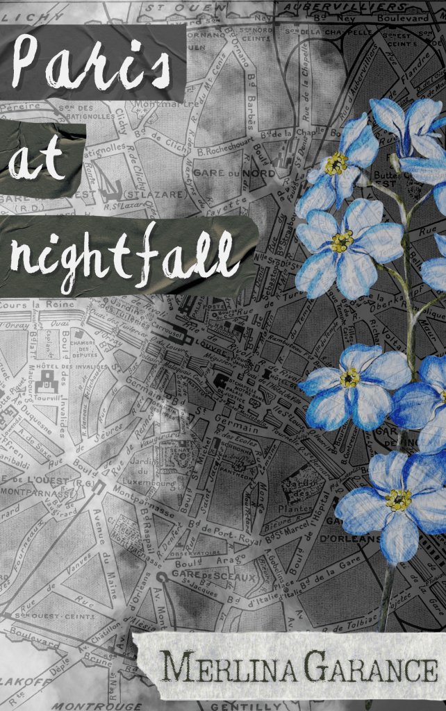 The background is an old map of Paris, overcast by shadows like a moving cloud. In the top left the title is written in white over black ribbons : Paris at nightfall. On the right, forget me nots occupy the space, above another white ribbon where the author’s name, Merlina Garance, is written in typewriter like font, in black.