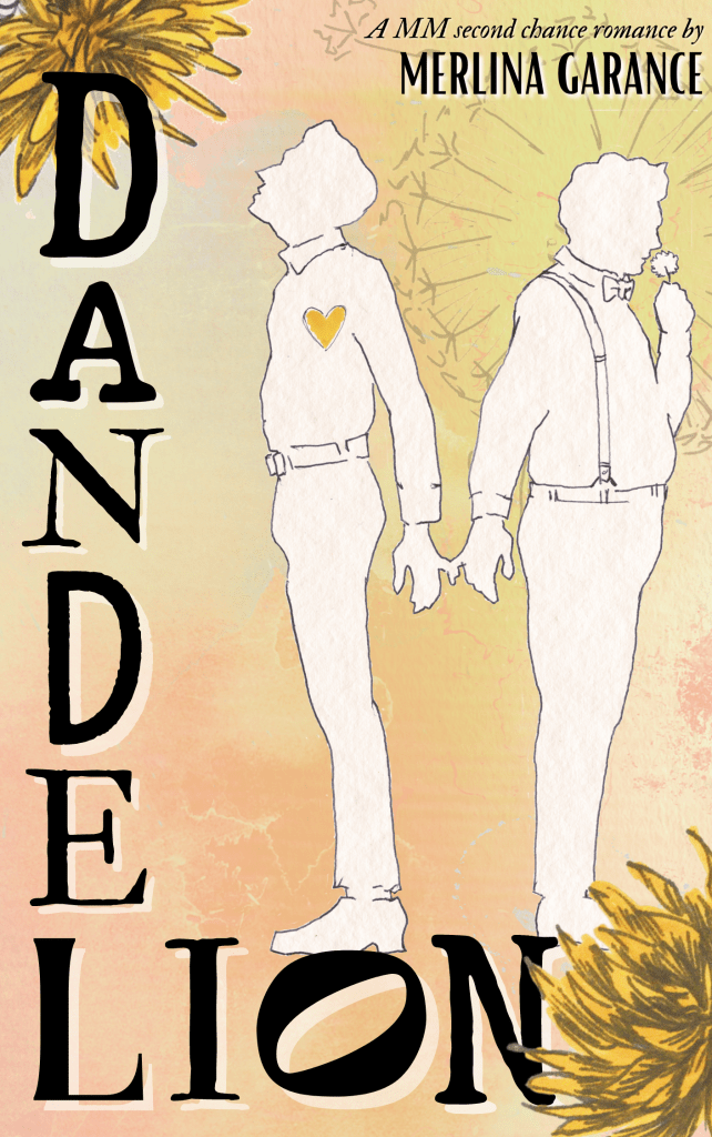 The cover’s background is pastel orange, blue and yellow. In the top left corner and the bottom right one are big watercolor dandelions. The title is written on the left and bottom, with the letters DANDEL coming down and LION going to the right. Above the bottom part of the title are two men’s silhouettes. They face away from each other but reach back and hold each other’s hand by the pinkie finger. The man on the left is thin, wearing a shirt and trousers, and looking up. A yellow heart is over his chest ; The man on the right is chubby, wearing a bow tie and suspenders. His hair seems to be curly. He is smelling a flower. Behind his head, dandelion seeds form a halo. In the top right corner is written : a MM second chance romance by Merlina Garance.